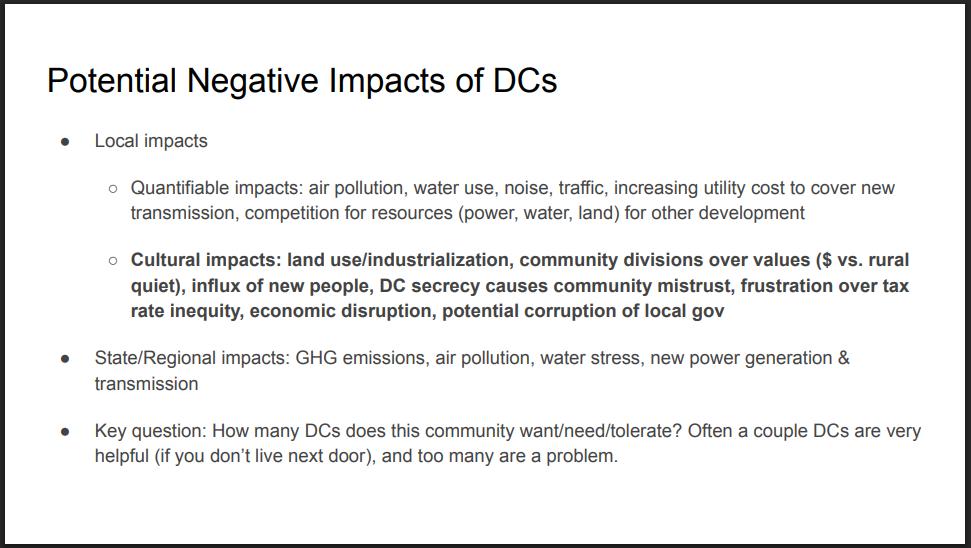 Potential Negative Impacts of DCs
● Local impacts
○ Quantifiable impacts: air pollution, water use, noise, traffic, increasing utility cost to cover new
transmission, competition for resources (power, water, land) for other development
○ Cultural impacts: land use/industrialization, community divisions over values ($ vs. rural
quiet), influx of new people, DC secrecy causes community mistrust, frustration over tax
rate inequity, economic disruption, potential corruption of local gov
● State/Regional impacts: GHG emissions, air pollution, water stress, new power generation &
transmission
● Key question: How many DCs does this community want/need/tolerate? Often a couple DCs are very
helpful (if you don’t live next door), and too many are a problem.