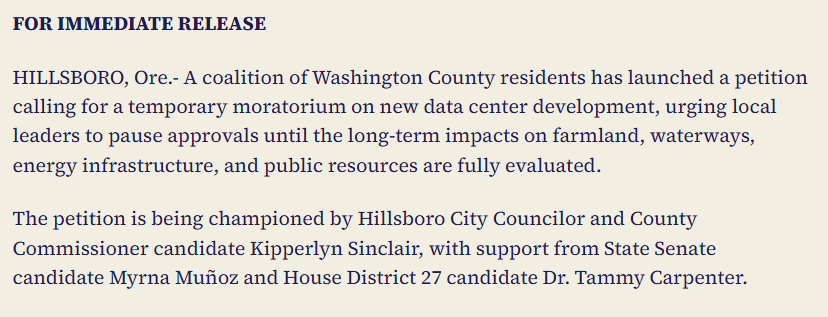 Tammy Carpenter press release:

HILLSBORO, Ore.- A coalition of Washington County residents has launched a petition calling for a temporary moratorium on new data center development, urging local leaders to pause approvals until the long-term impacts on farmland, waterways, energy infrastructure, and public resources are fully evaluated. 

The petition is being championed by Hillsboro City Councilor and County Commissioner candidate Kipperlyn Sinclair, with support from State Senate candidate Myrna Muñoz and House District 27 candidate Dr. Tammy Carpenter. 